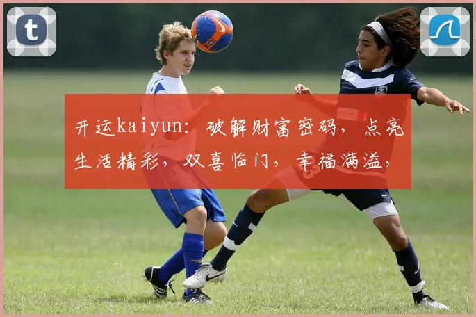 开运kaiyun：破解财富密码，点亮生活精彩，双喜临门，幸福满溢，运势亨通。