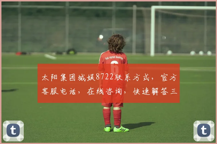 太阳集团城娱8722联系方式，官方客服电话，在线咨询，快速解答三步走