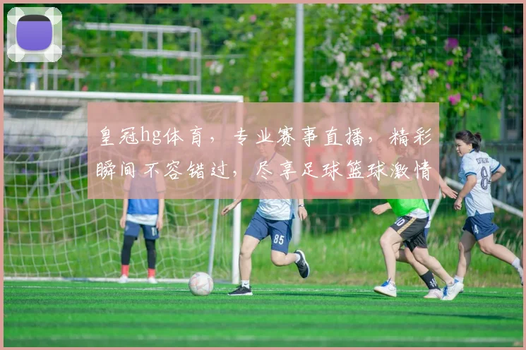 皇冠hg体育，专业赛事直播，精彩瞬间不容错过，尽享足球篮球激情，尽在皇冠